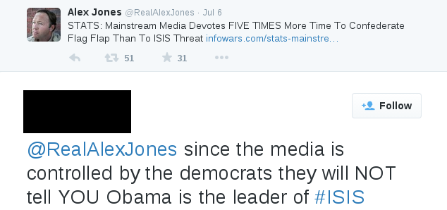 I wasn't kidding. Here's something from Twitter. Alex Jones, owner of InfoWars, tweeted: "STATS: Mainstream Media Devotes FIVE TIMES More Time To Confederate Flag Flap Than To ISIS Threat" Someone replied, "since the media is controlled by the democrats they will NOT tell YOU Obama is the leader of #ISIS"